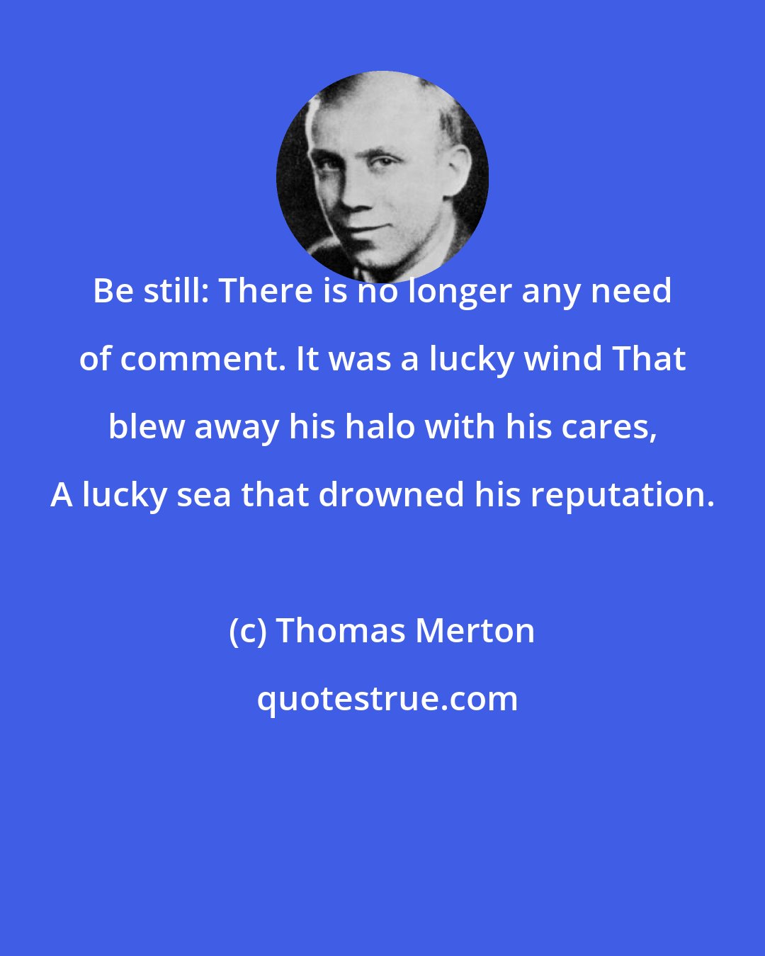 Thomas Merton: Be still: There is no longer any need of comment. It was a lucky wind That blew away his halo with his cares, A lucky sea that drowned his reputation.