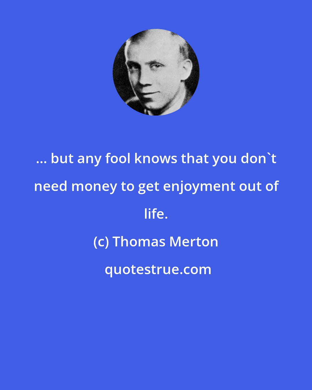 Thomas Merton: ... but any fool knows that you don't need money to get enjoyment out of life.