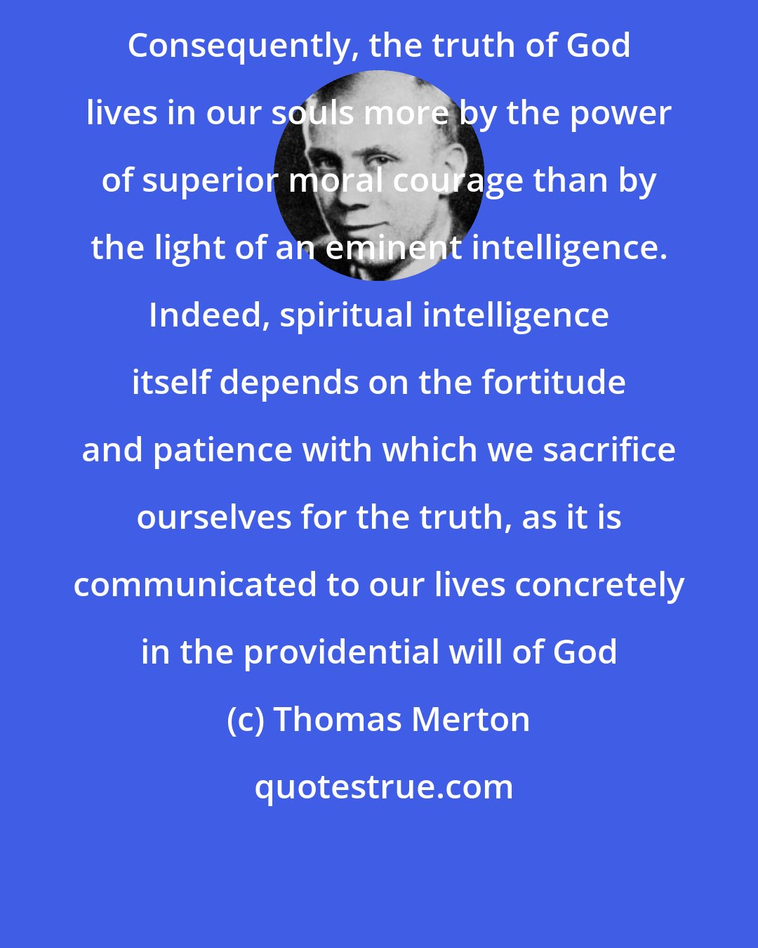 Thomas Merton: Consequently, the truth of God lives in our souls more by the power of superior moral courage than by the light of an eminent intelligence. Indeed, spiritual intelligence itself depends on the fortitude and patience with which we sacrifice ourselves for the truth, as it is communicated to our lives concretely in the providential will of God