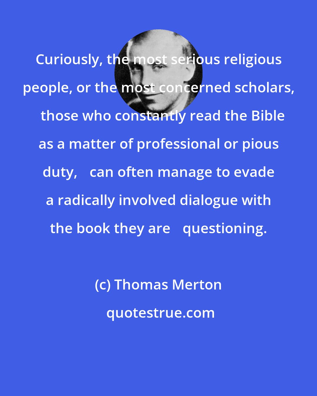 Thomas Merton: Curiously, the most serious religious people, or the most concerned scholars, 	those who constantly read the Bible as a matter of professional or pious duty, 	can often manage to evade a radically involved dialogue with the book they are 	questioning.