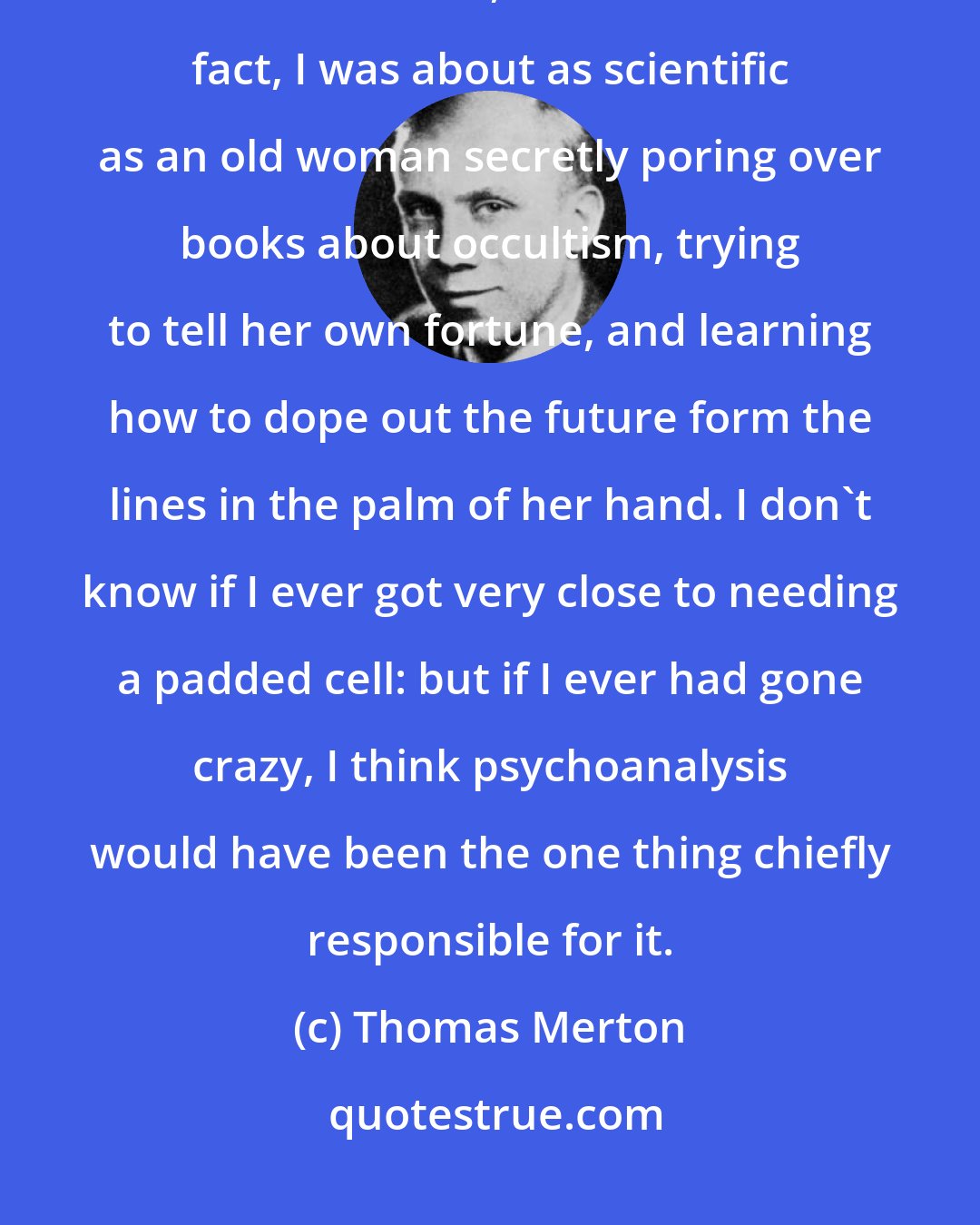 Thomas Merton: Day after day I read Freud, thinking myself to be very enlightened and scientific when, as a matter of fact, I was about as scientific as an old woman secretly poring over books about occultism, trying to tell her own fortune, and learning how to dope out the future form the lines in the palm of her hand. I don't know if I ever got very close to needing a padded cell: but if I ever had gone crazy, I think psychoanalysis would have been the one thing chiefly responsible for it.