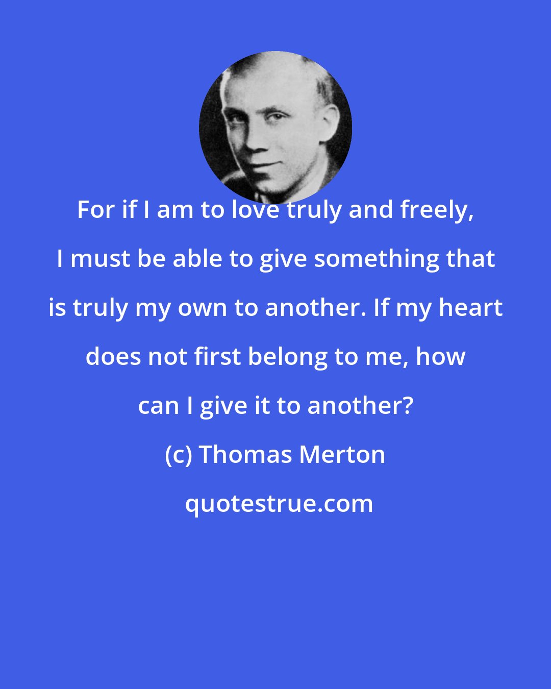 Thomas Merton: For if I am to love truly and freely, I must be able to give something that is truly my own to another. If my heart does not first belong to me, how can I give it to another?