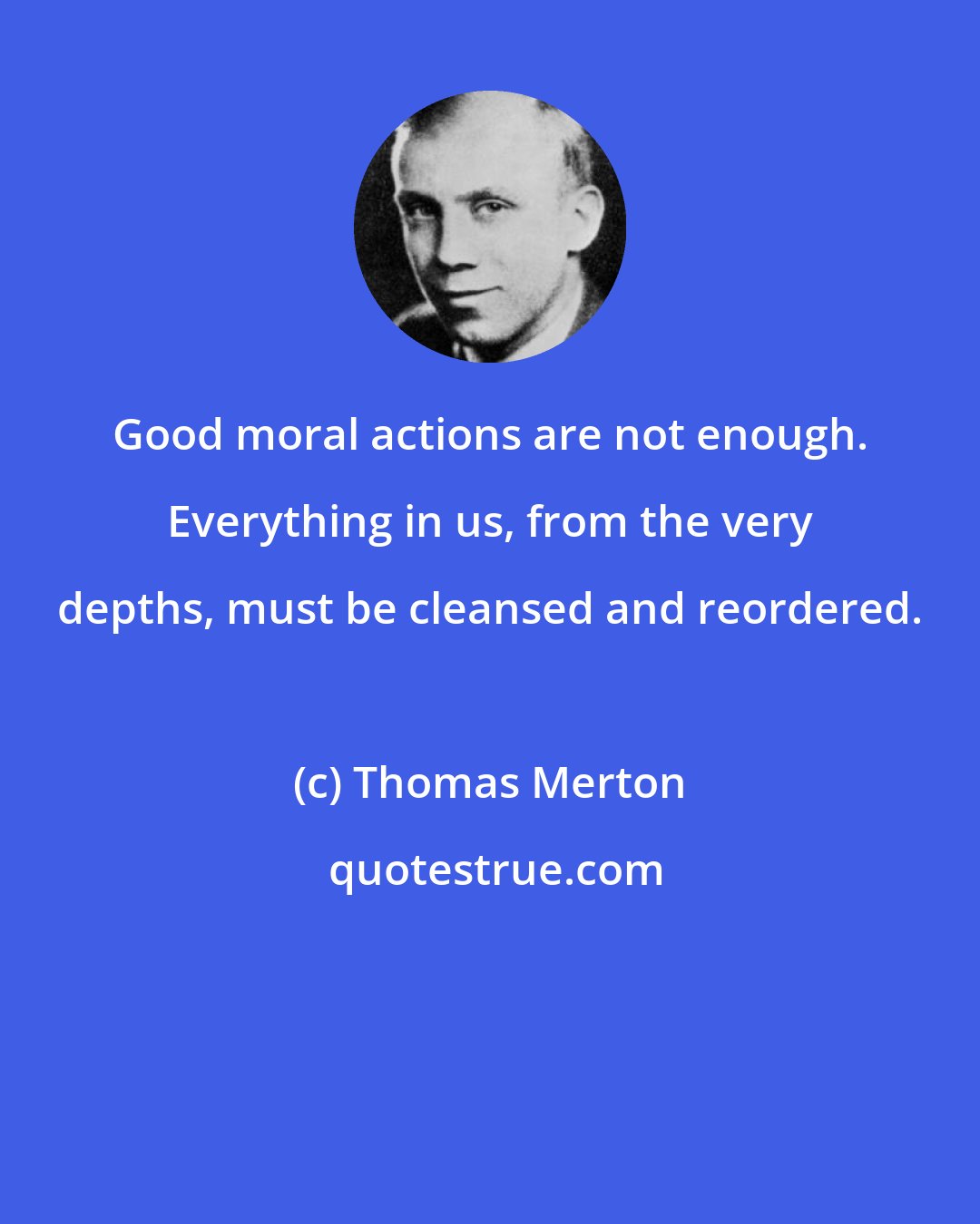 Thomas Merton: Good moral actions are not enough. Everything in us, from the very depths, must be cleansed and reordered.