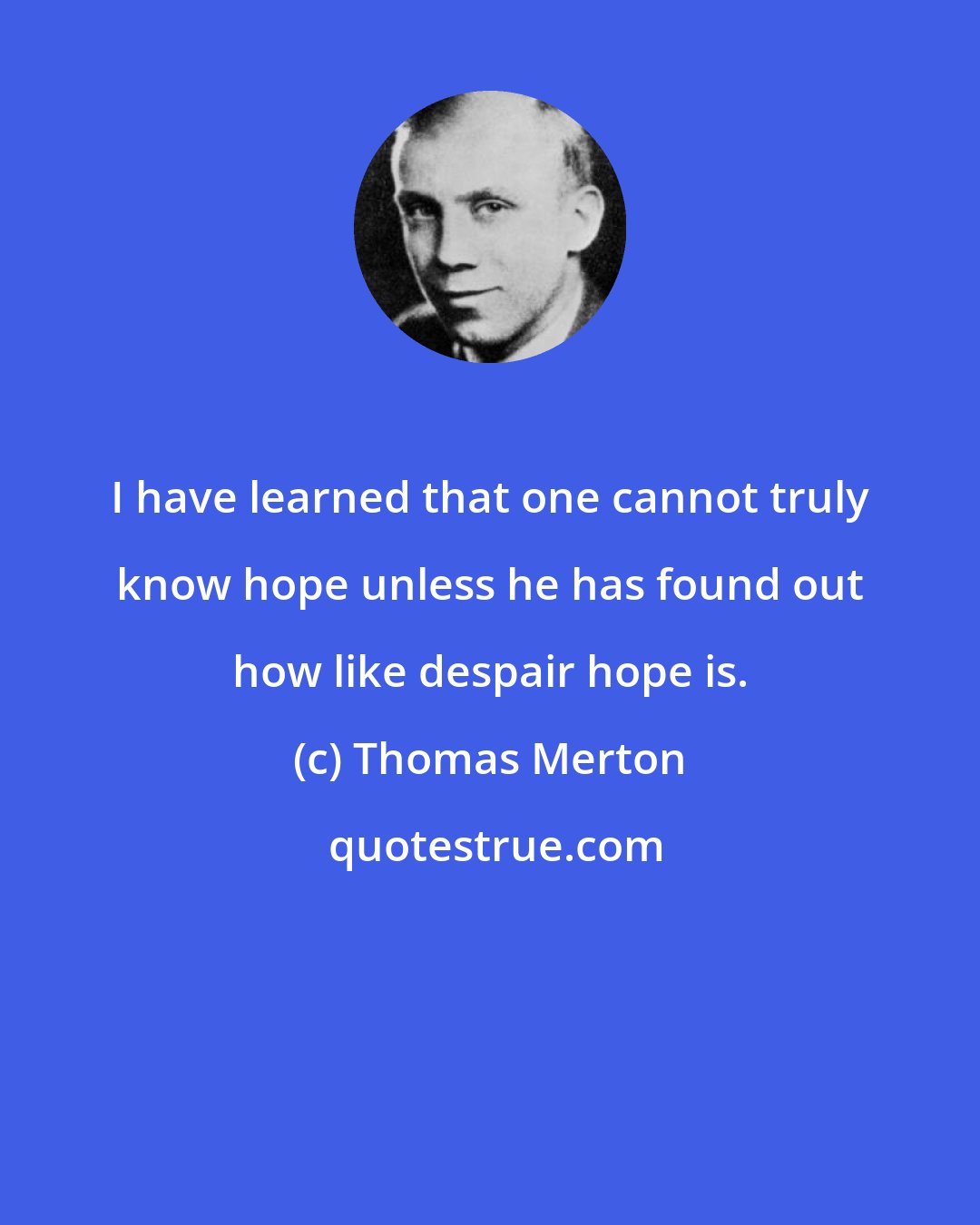 Thomas Merton: I have learned that one cannot truly know hope unless he has found out how like despair hope is.