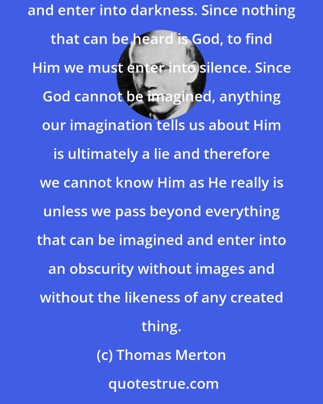 Thomas Merton: If nothing that can be seen can either be God or represent Him to us as He is, then to find God we must pass beyond everything that can be seen and enter into darkness. Since nothing that can be heard is God, to find Him we must enter into silence. Since God cannot be imagined, anything our imagination tells us about Him is ultimately a lie and therefore we cannot know Him as He really is unless we pass beyond everything that can be imagined and enter into an obscurity without images and without the likeness of any created thing.