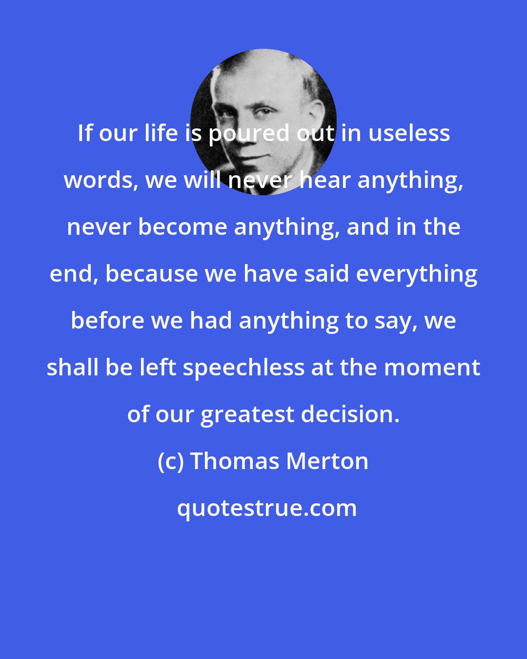 Thomas Merton: If our life is poured out in useless words, we will never hear anything, never become anything, and in the end, because we have said everything before we had anything to say, we shall be left speechless at the moment of our greatest decision.