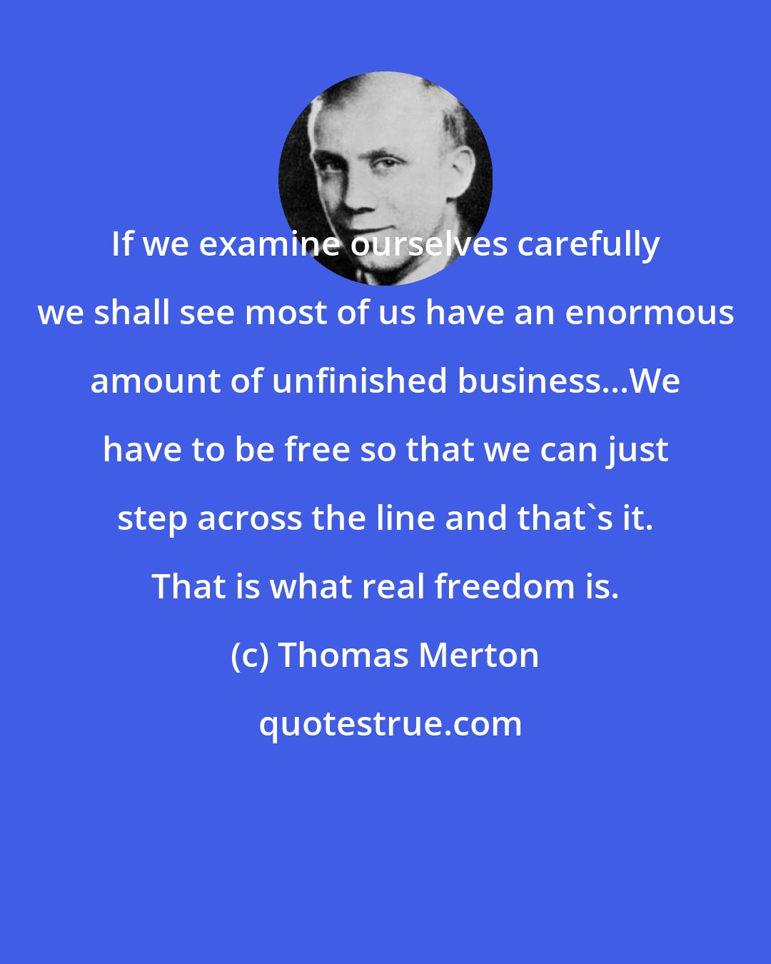 Thomas Merton: If we examine ourselves carefully we shall see most of us have an enormous amount of unfinished business...We have to be free so that we can just step across the line and that's it. That is what real freedom is.