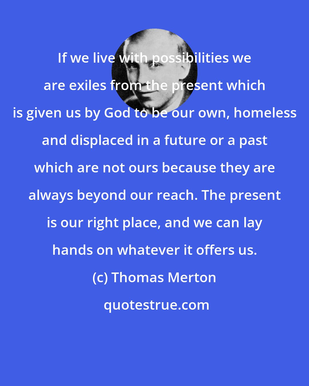 Thomas Merton: If we live with possibilities we are exiles from the present which is given us by God to be our own, homeless and displaced in a future or a past which are not ours because they are always beyond our reach. The present is our right place, and we can lay hands on whatever it offers us.