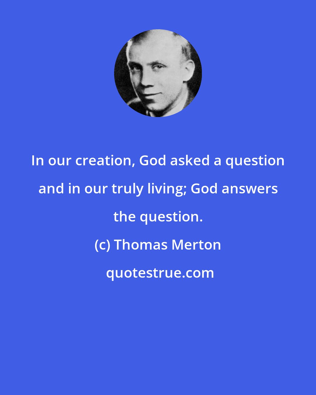 Thomas Merton: In our creation, God asked a question and in our truly living; God answers the question.