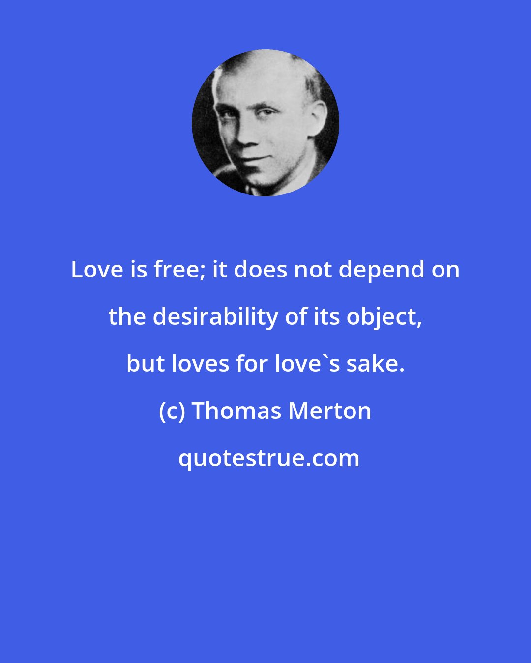 Thomas Merton: Love is free; it does not depend on the desirability of its object, but loves for love's sake.