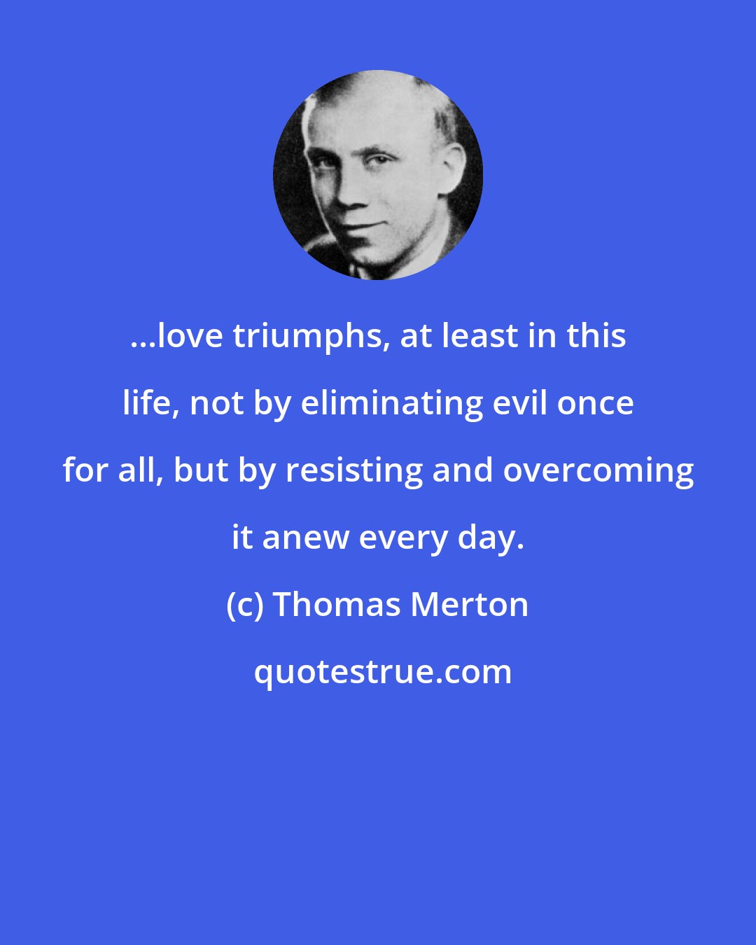 Thomas Merton: ...love triumphs, at least in this life, not by eliminating evil once for all, but by resisting and overcoming it anew every day.