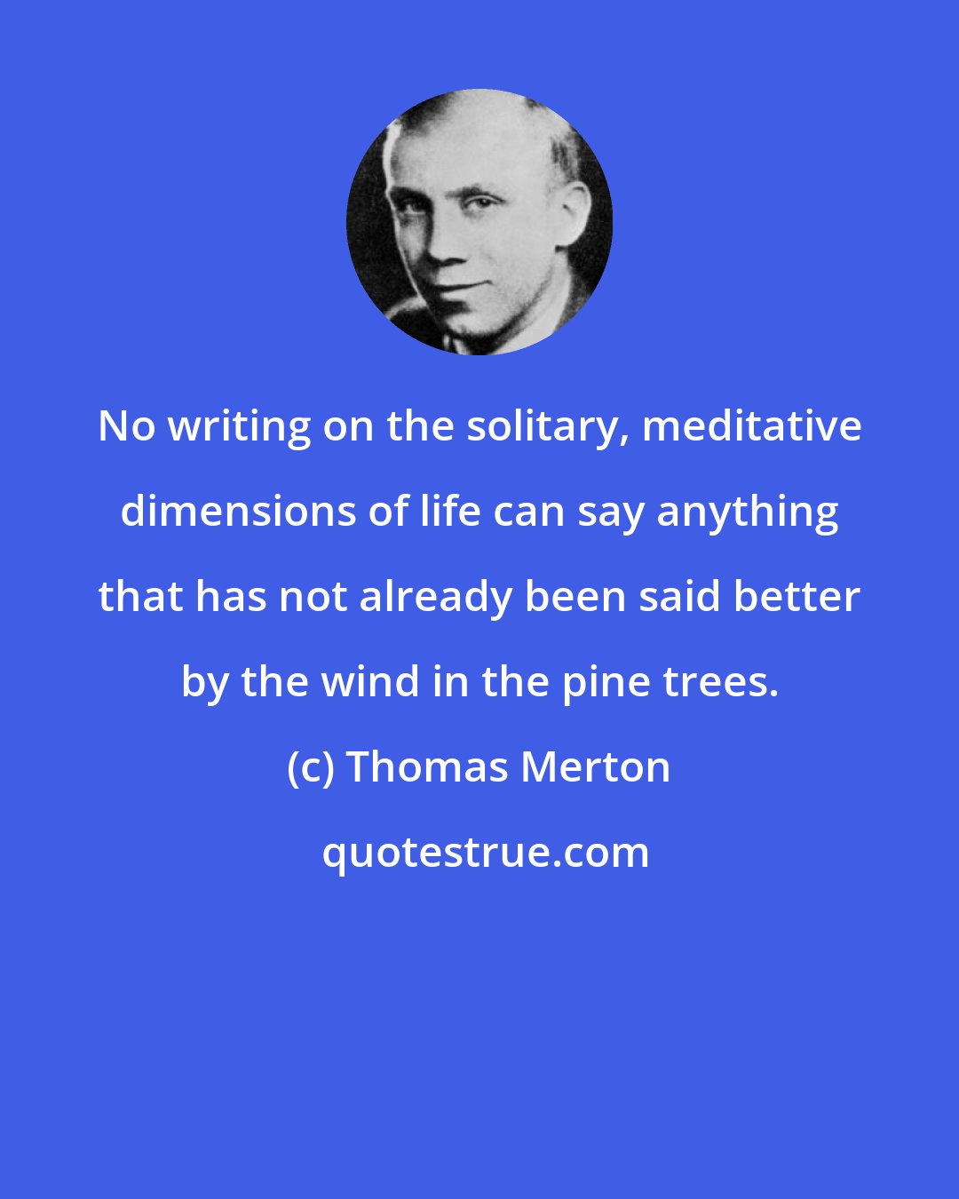 Thomas Merton: No writing on the solitary, meditative dimensions of life can say anything that has not already been said better by the wind in the pine trees.