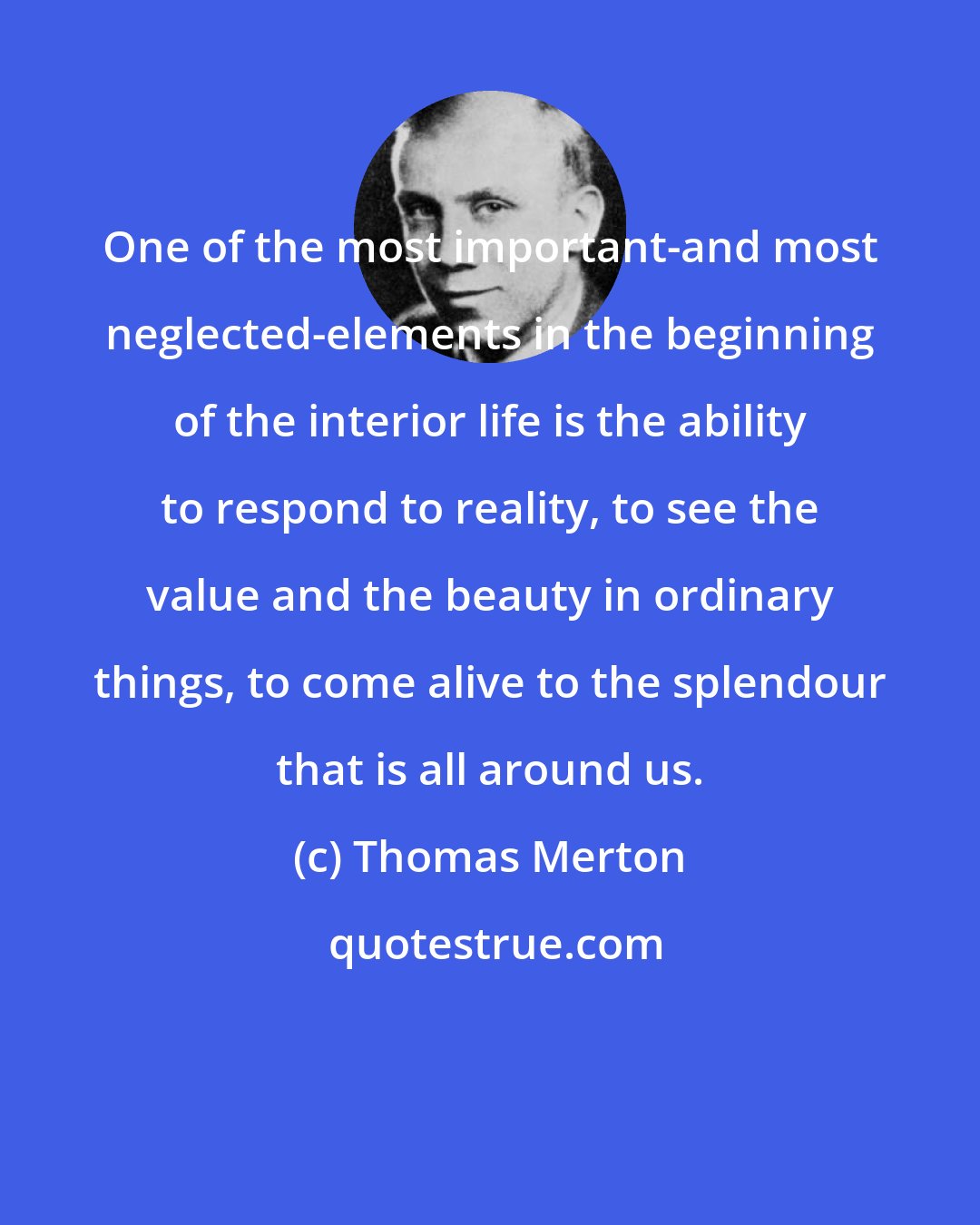 Thomas Merton: One of the most important-and most neglected-elements in the beginning of the interior life is the ability to respond to reality, to see the value and the beauty in ordinary things, to come alive to the splendour that is all around us.