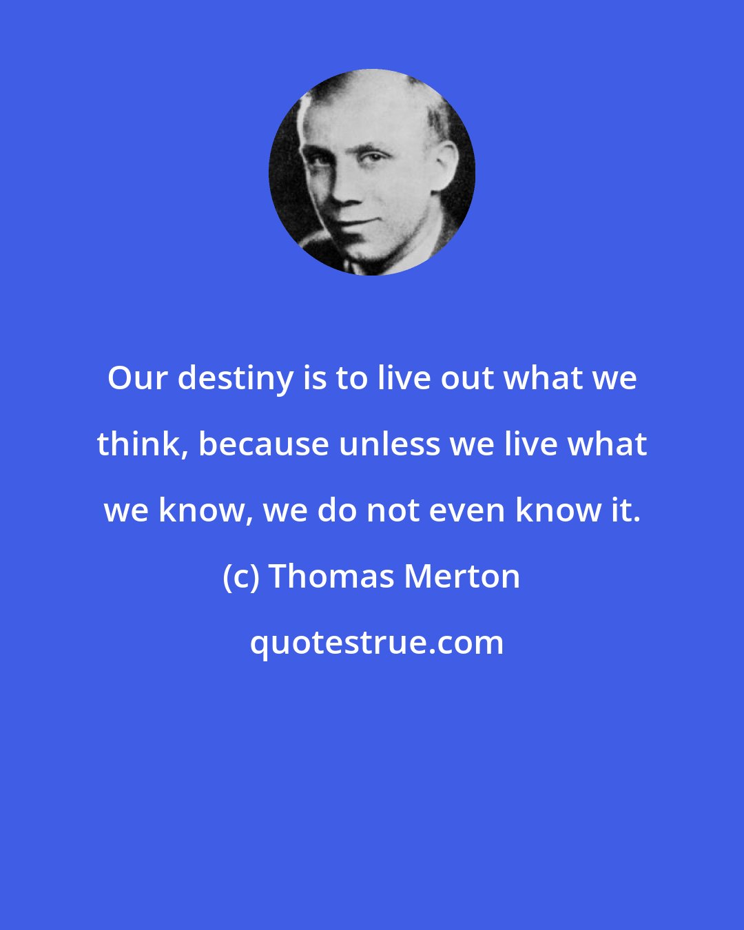 Thomas Merton: Our destiny is to live out what we think, because unless we live what we know, we do not even know it.