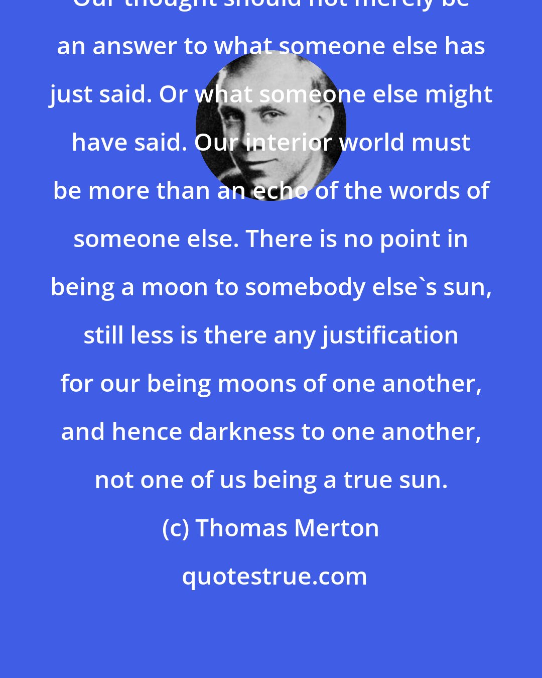 Thomas Merton: Our thought should not merely be an answer to what someone else has just said. Or what someone else might have said. Our interior world must be more than an echo of the words of someone else. There is no point in being a moon to somebody else's sun, still less is there any justification for our being moons of one another, and hence darkness to one another, not one of us being a true sun.