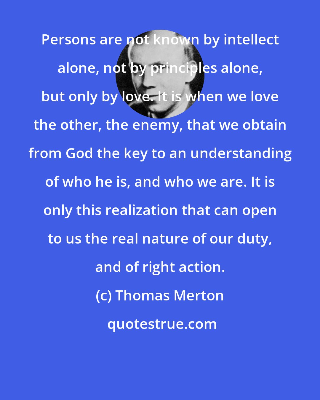 Thomas Merton: Persons are not known by intellect alone, not by principles alone, but only by love. It is when we love the other, the enemy, that we obtain from God the key to an understanding of who he is, and who we are. It is only this realization that can open to us the real nature of our duty, and of right action.