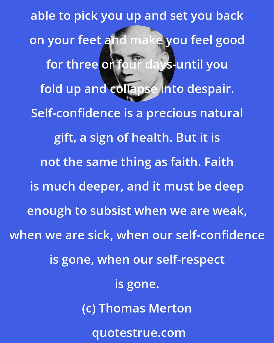 Thomas Merton: Place no hope in the feeling of assurance, in spiritual comfort. You may well have to get along without this. Place no hope in the inspirational preachers of Christian sunshine, who are able to pick you up and set you back on your feet and make you feel good for three or four days-until you fold up and collapse into despair. Self-confidence is a precious natural gift, a sign of health. But it is not the same thing as faith. Faith is much deeper, and it must be deep enough to subsist when we are weak, when we are sick, when our self-confidence is gone, when our self-respect is gone.