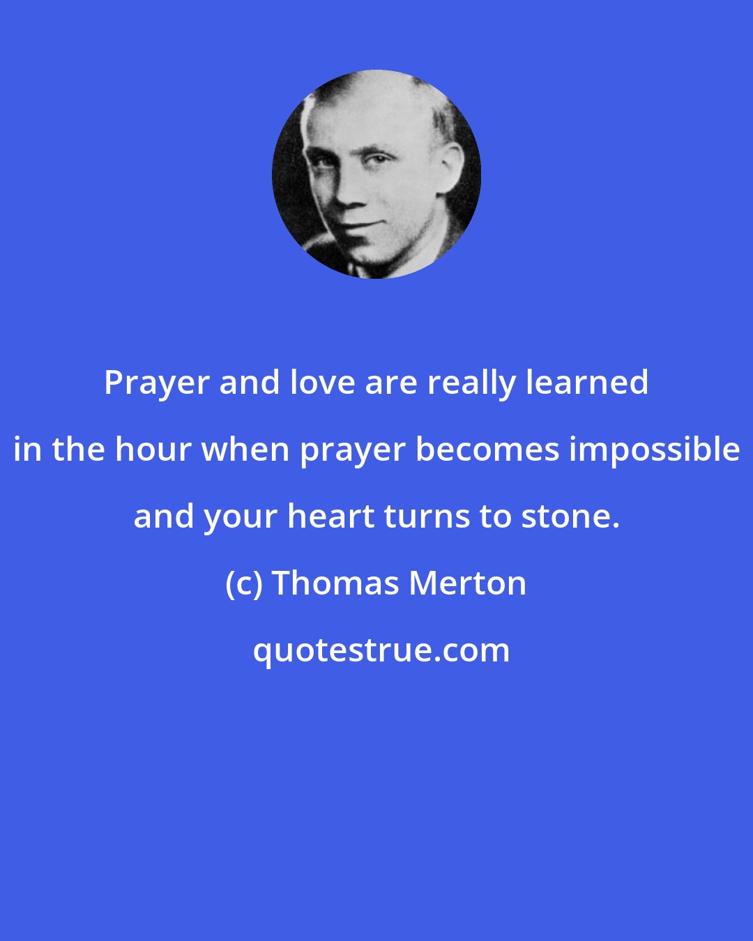 Thomas Merton: Prayer and love are really learned in the hour when prayer becomes impossible and your heart turns to stone.