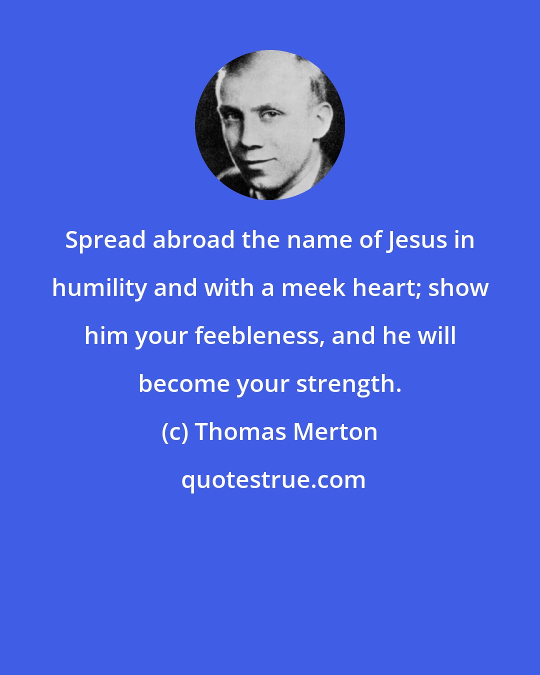 Thomas Merton: Spread abroad the name of Jesus in humility and with a meek heart; show him your feebleness, and he will become your strength.