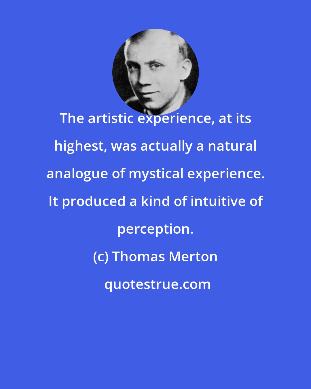 Thomas Merton: The artistic experience, at its highest, was actually a natural analogue of mystical experience. It produced a kind of intuitive of perception.