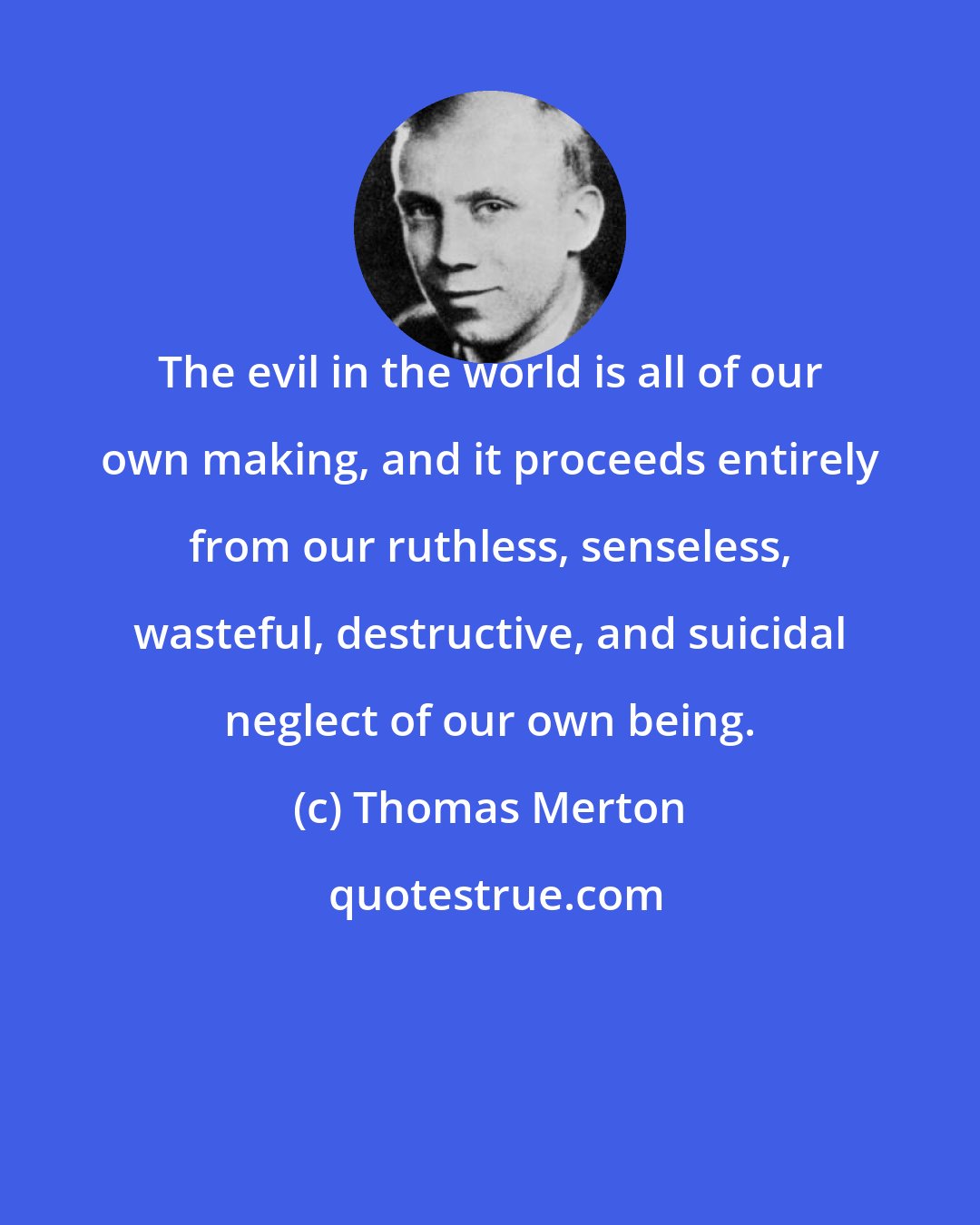 Thomas Merton: The evil in the world is all of our own making, and it proceeds entirely from our ruthless, senseless, wasteful, destructive, and suicidal neglect of our own being.