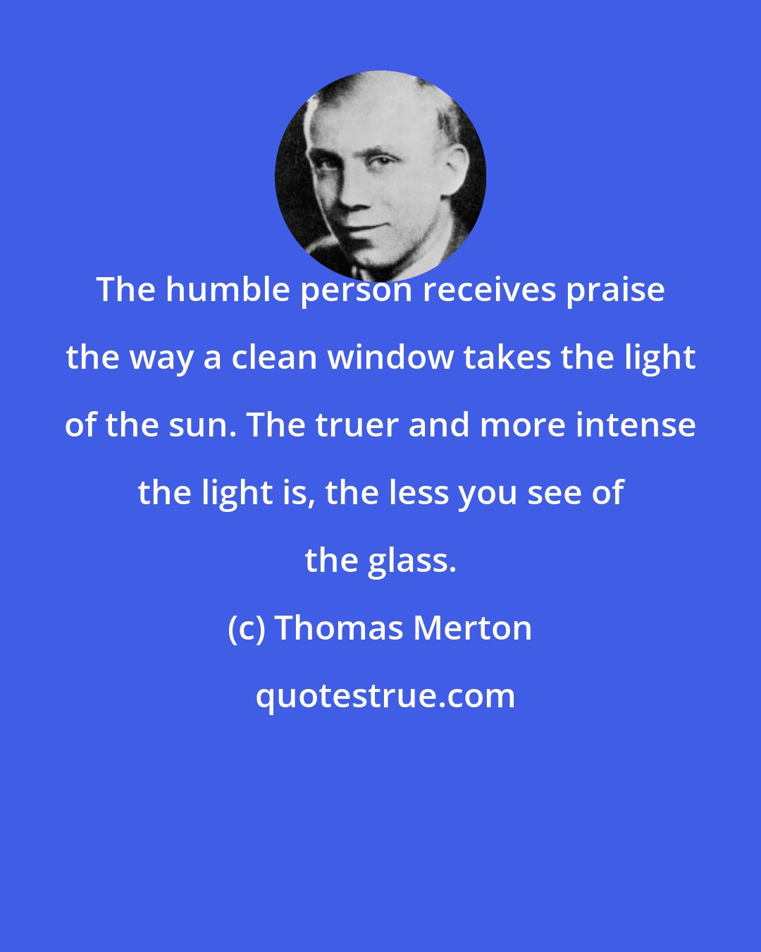 Thomas Merton: The humble person receives praise the way a clean window takes the light of the sun. The truer and more intense the light is, the less you see of the glass.