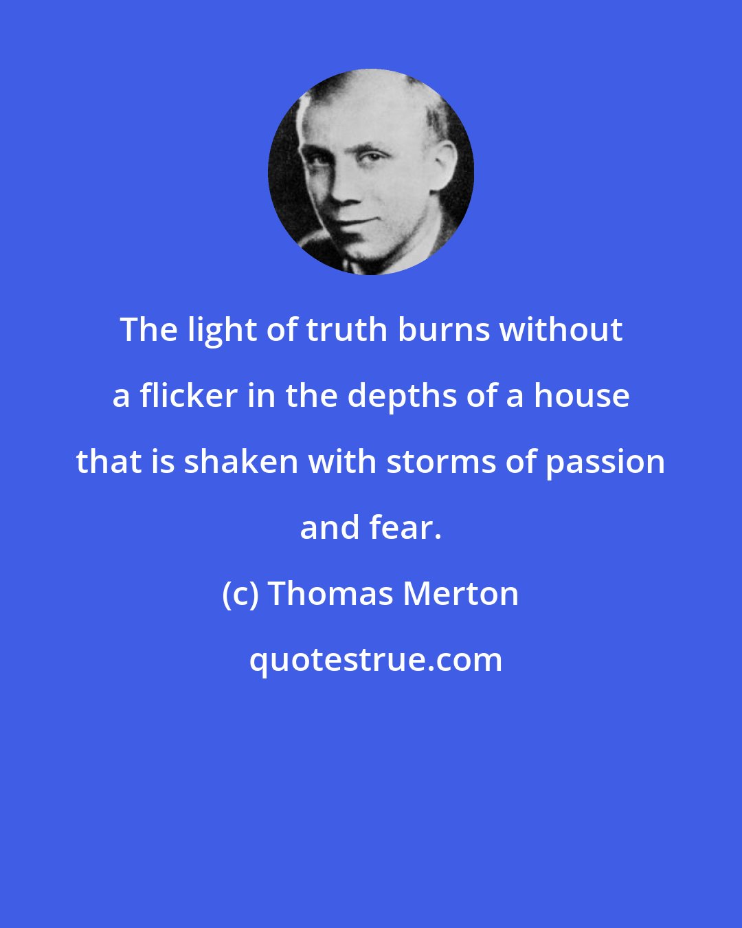 Thomas Merton: The light of truth burns without a flicker in the depths of a house that is shaken with storms of passion and fear.