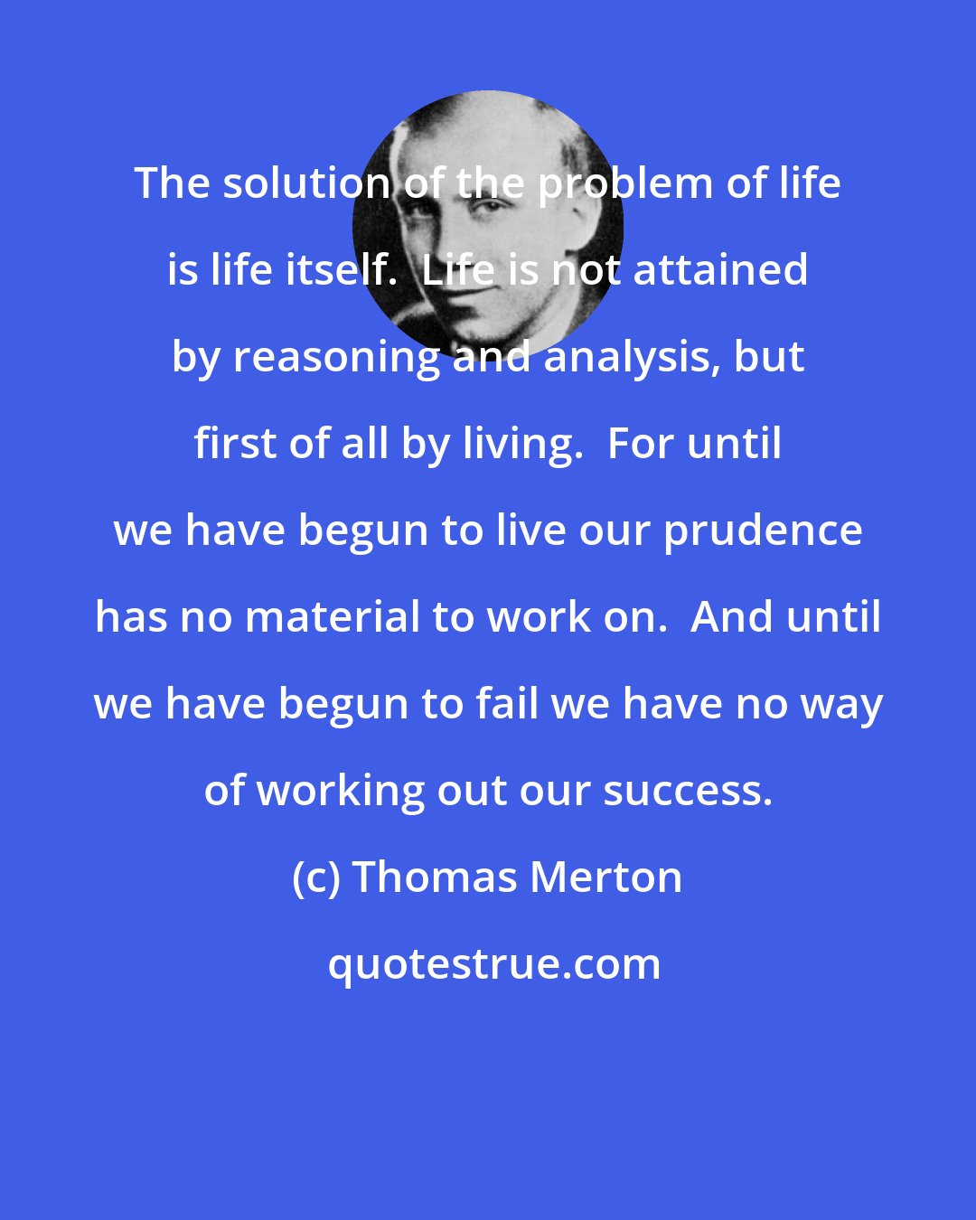 Thomas Merton: The solution of the problem of life is life itself.  Life is not attained by reasoning and analysis, but first of all by living.  For until we have begun to live our prudence has no material to work on.  And until we have begun to fail we have no way of working out our success.