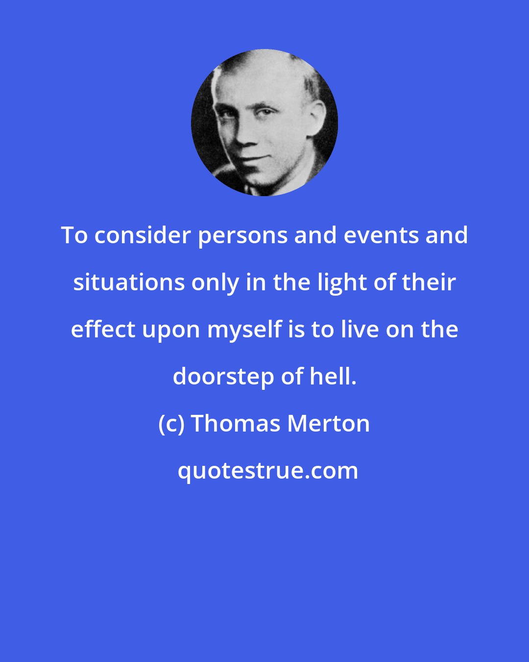 Thomas Merton: To consider persons and events and situations only in the light of their effect upon myself is to live on the doorstep of hell.