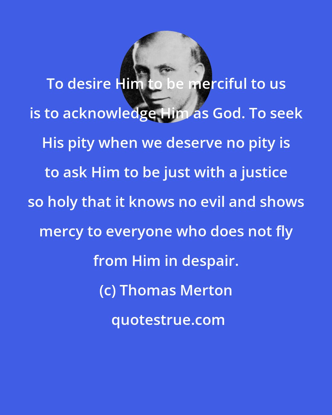 Thomas Merton: To desire Him to be merciful to us is to acknowledge Him as God. To seek His pity when we deserve no pity is to ask Him to be just with a justice so holy that it knows no evil and shows mercy to everyone who does not fly from Him in despair.