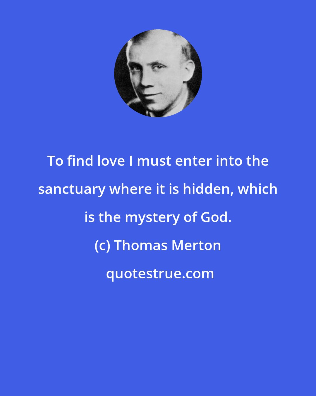 Thomas Merton: To find love I must enter into the sanctuary where it is hidden, which is the mystery of God.