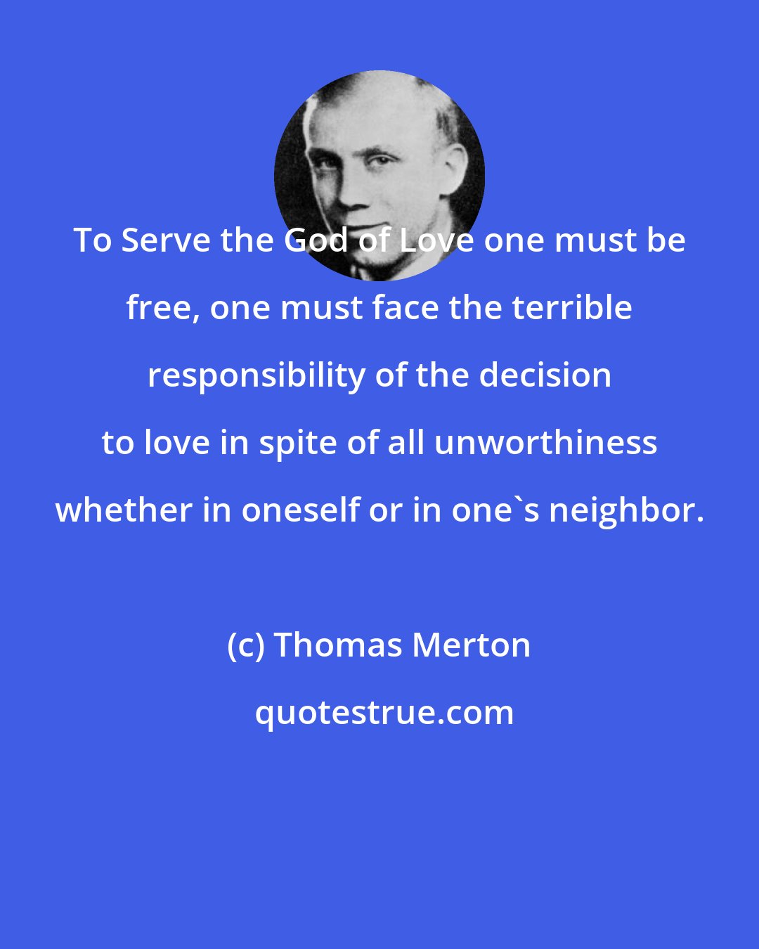 Thomas Merton: To Serve the God of Love one must be free, one must face the terrible responsibility of the decision to love in spite of all unworthiness whether in oneself or in one's neighbor.