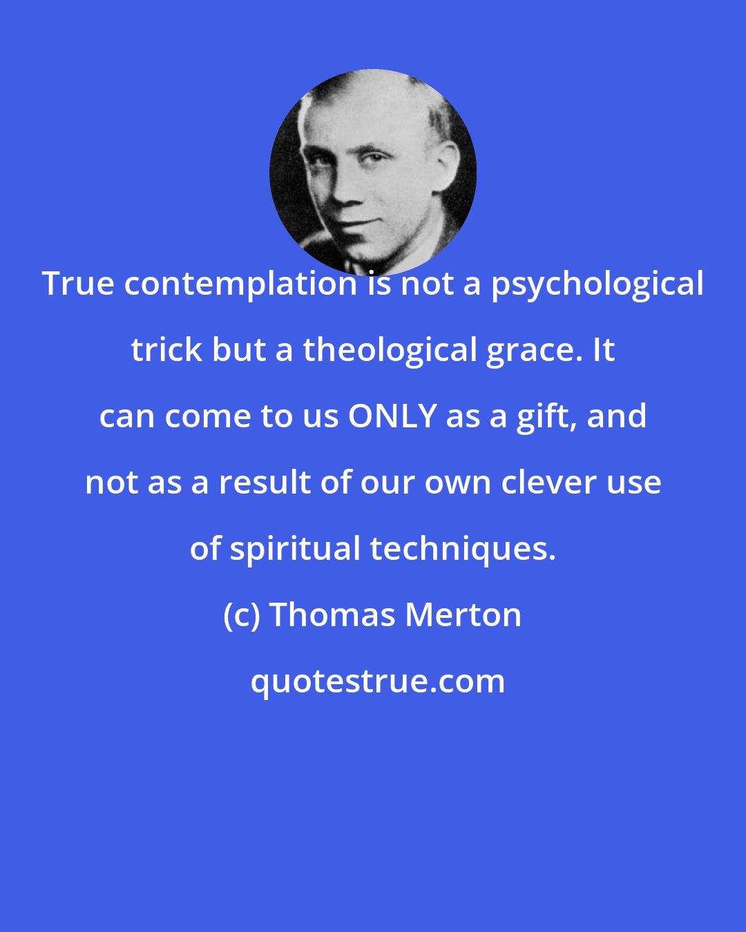 Thomas Merton: True contemplation is not a psychological trick but a theological grace. It can come to us ONLY as a gift, and not as a result of our own clever use of spiritual techniques.