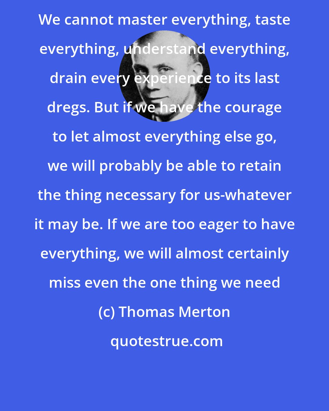 Thomas Merton: We cannot master everything, taste everything, understand everything, drain every experience to its last dregs. But if we have the courage to let almost everything else go, we will probably be able to retain the thing necessary for us-whatever it may be. If we are too eager to have everything, we will almost certainly miss even the one thing we need