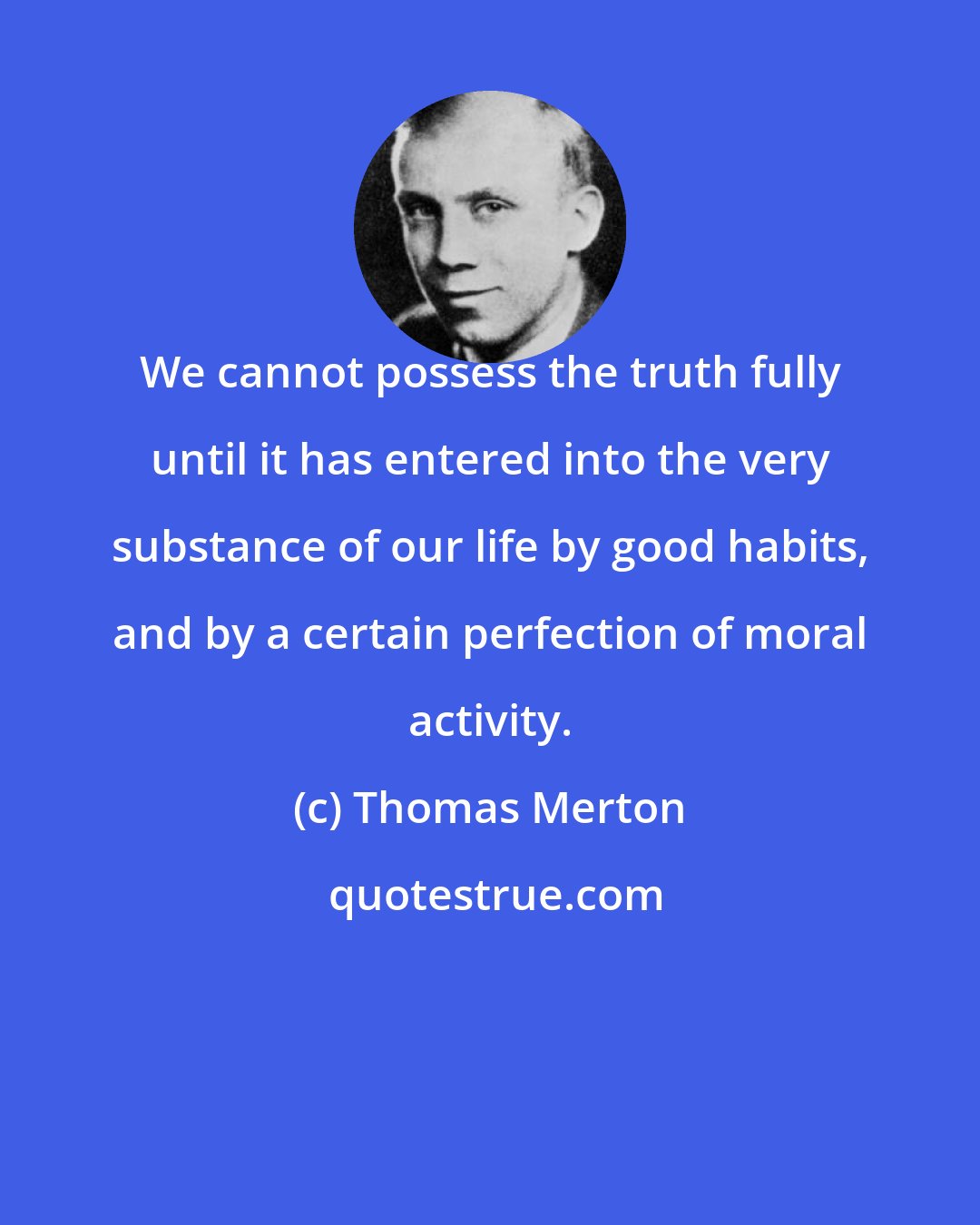 Thomas Merton: We cannot possess the truth fully until it has entered into the very substance of our life by good habits, and by a certain perfection of moral activity.