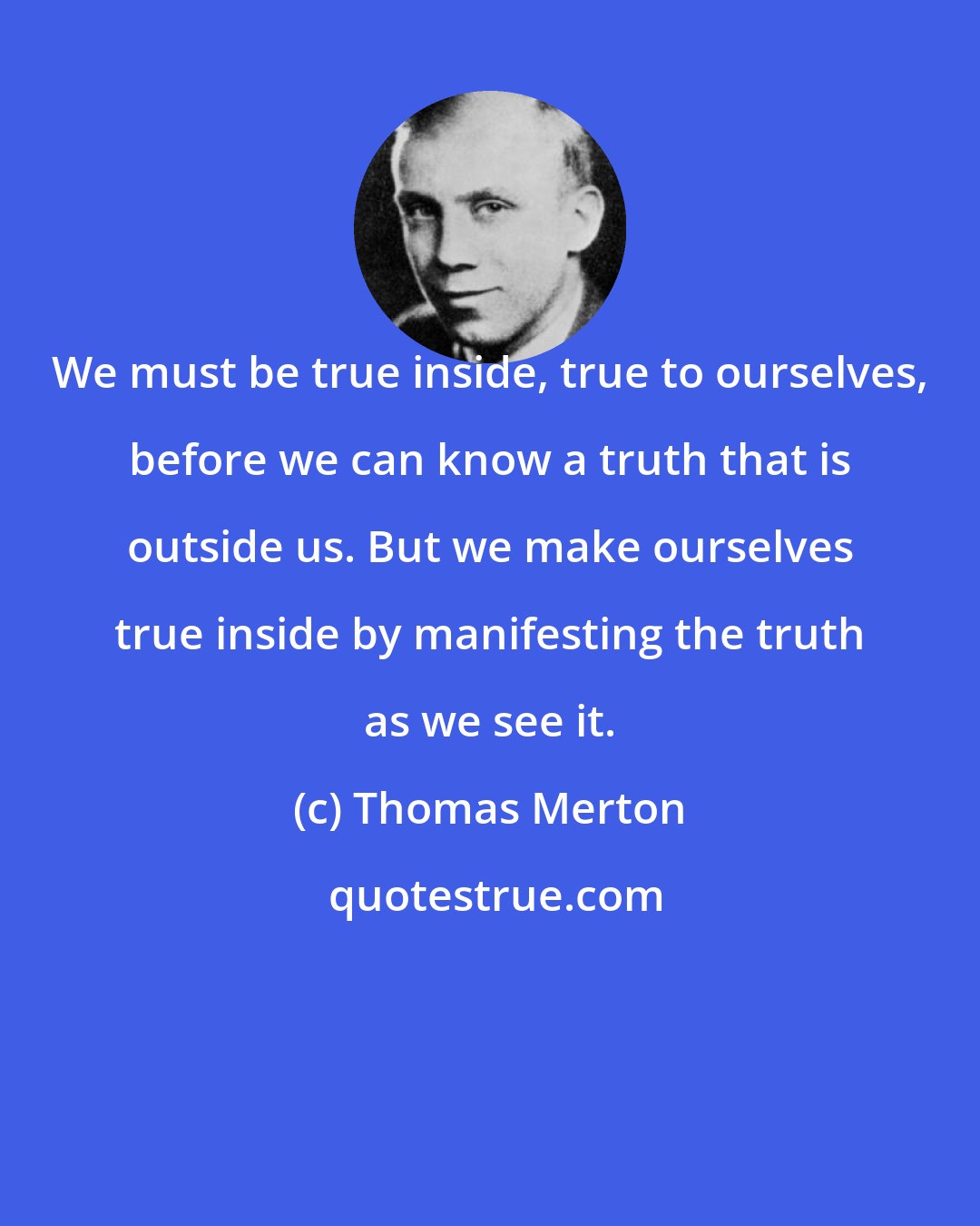 Thomas Merton: We must be true inside, true to ourselves, before we can know a truth that is outside us. But we make ourselves true inside by manifesting the truth as we see it.