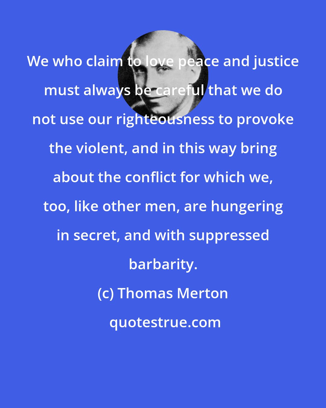 Thomas Merton: We who claim to love peace and justice must always be careful that we do not use our righteousness to provoke the violent, and in this way bring about the conflict for which we, too, like other men, are hungering in secret, and with suppressed barbarity.