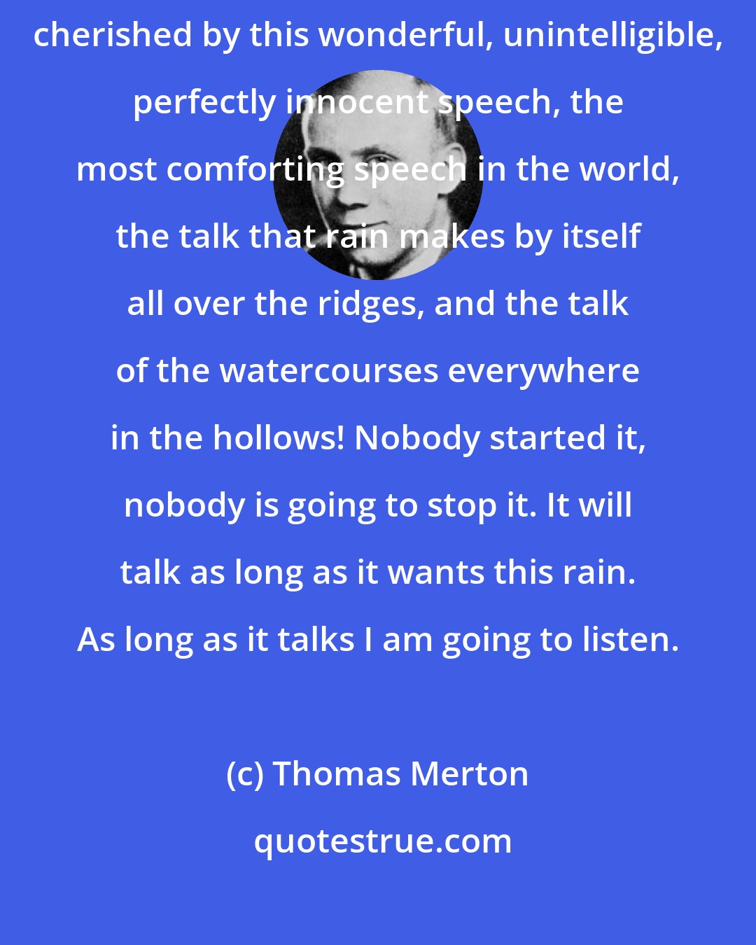 Thomas Merton: What a thing it is to sit absolutely alone, in the forest, at night, cherished by this wonderful, unintelligible, perfectly innocent speech, the most comforting speech in the world, the talk that rain makes by itself all over the ridges, and the talk of the watercourses everywhere in the hollows! Nobody started it, nobody is going to stop it. It will talk as long as it wants this rain. As long as it talks I am going to listen.