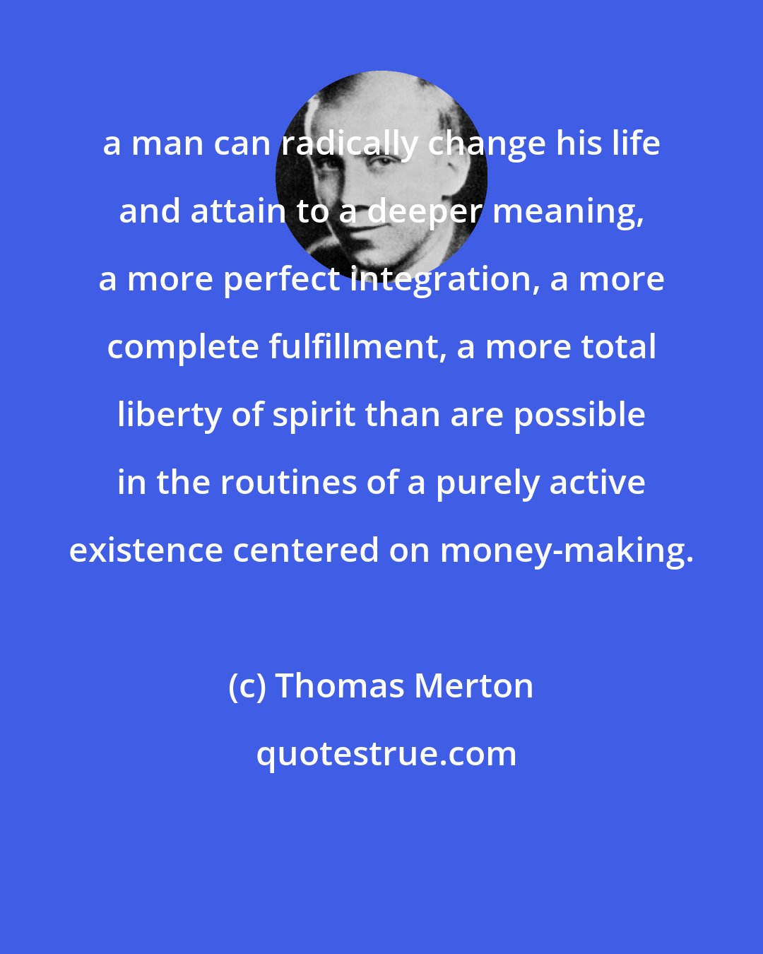 Thomas Merton: a man can radically change his life and attain to a deeper meaning, a more perfect integration, a more complete fulfillment, a more total liberty of spirit than are possible in the routines of a purely active existence centered on money-making.