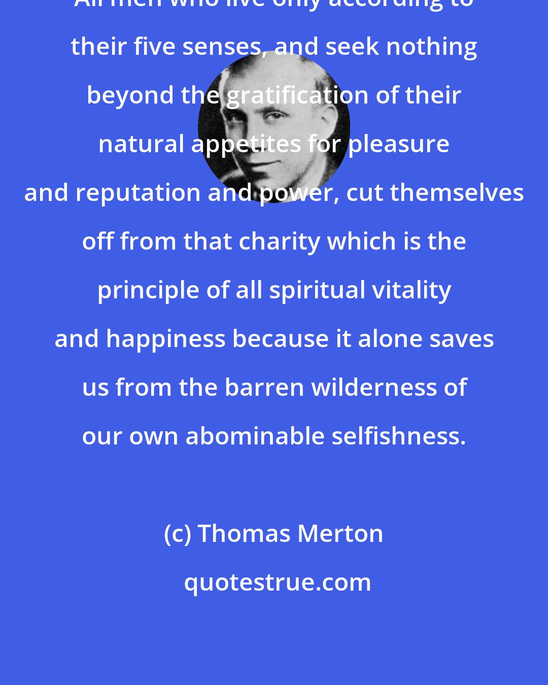 Thomas Merton: All men who live only according to their five senses, and seek nothing beyond the gratification of their natural appetites for pleasure and reputation and power, cut themselves off from that charity which is the principle of all spiritual vitality and happiness because it alone saves us from the barren wilderness of our own abominable selfishness.