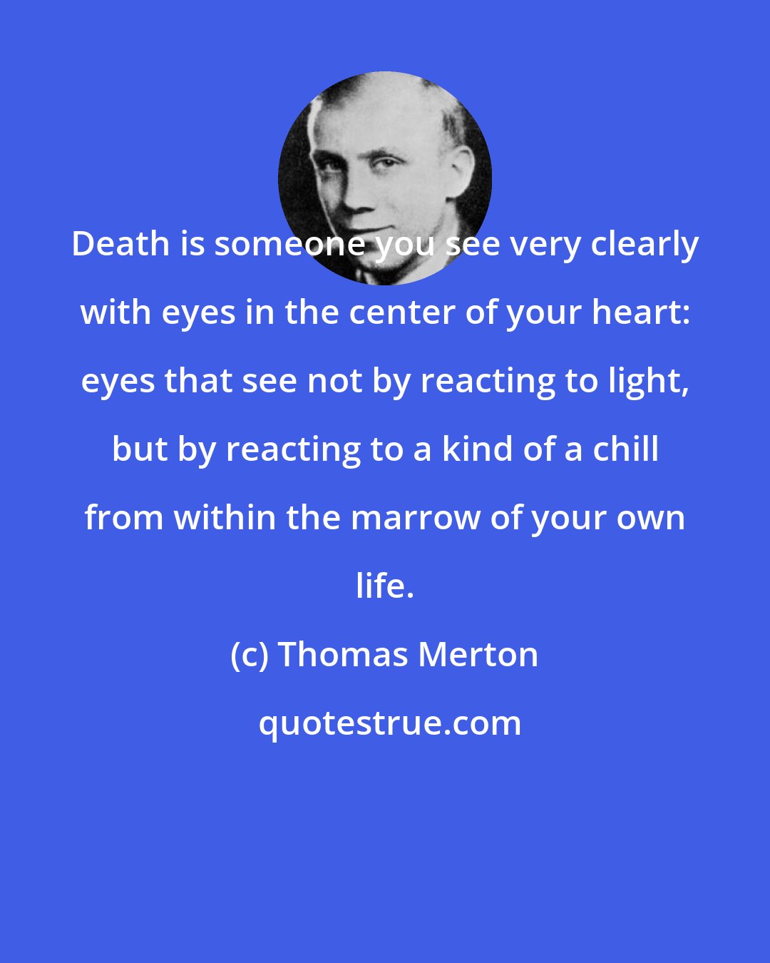 Thomas Merton: Death is someone you see very clearly with eyes in the center of your heart: eyes that see not by reacting to light, but by reacting to a kind of a chill from within the marrow of your own life.