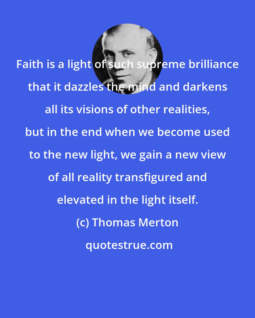 Thomas Merton: Faith is a light of such supreme brilliance that it dazzles the mind and darkens all its visions of other realities, but in the end when we become used to the new light, we gain a new view of all reality transfigured and elevated in the light itself.