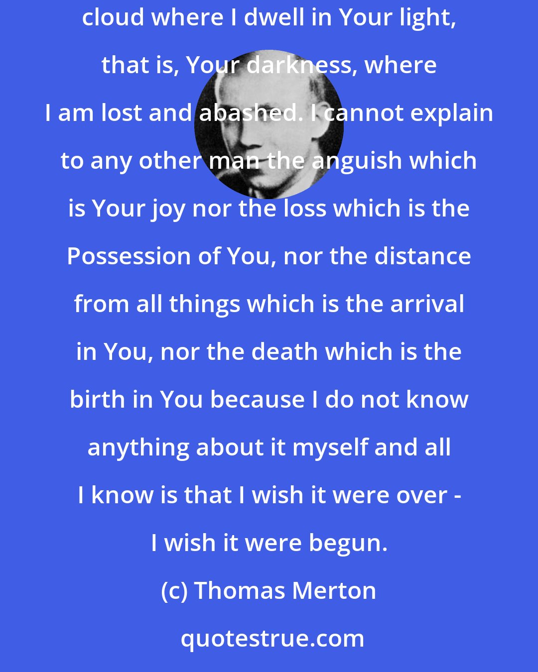 Thomas Merton: For now, oh my God, it is to You alone that I can talk, because nobody else will understand. I cannot bring any other man on this earth into the cloud where I dwell in Your light, that is, Your darkness, where I am lost and abashed. I cannot explain to any other man the anguish which is Your joy nor the loss which is the Possession of You, nor the distance from all things which is the arrival in You, nor the death which is the birth in You because I do not know anything about it myself and all I know is that I wish it were over - I wish it were begun.