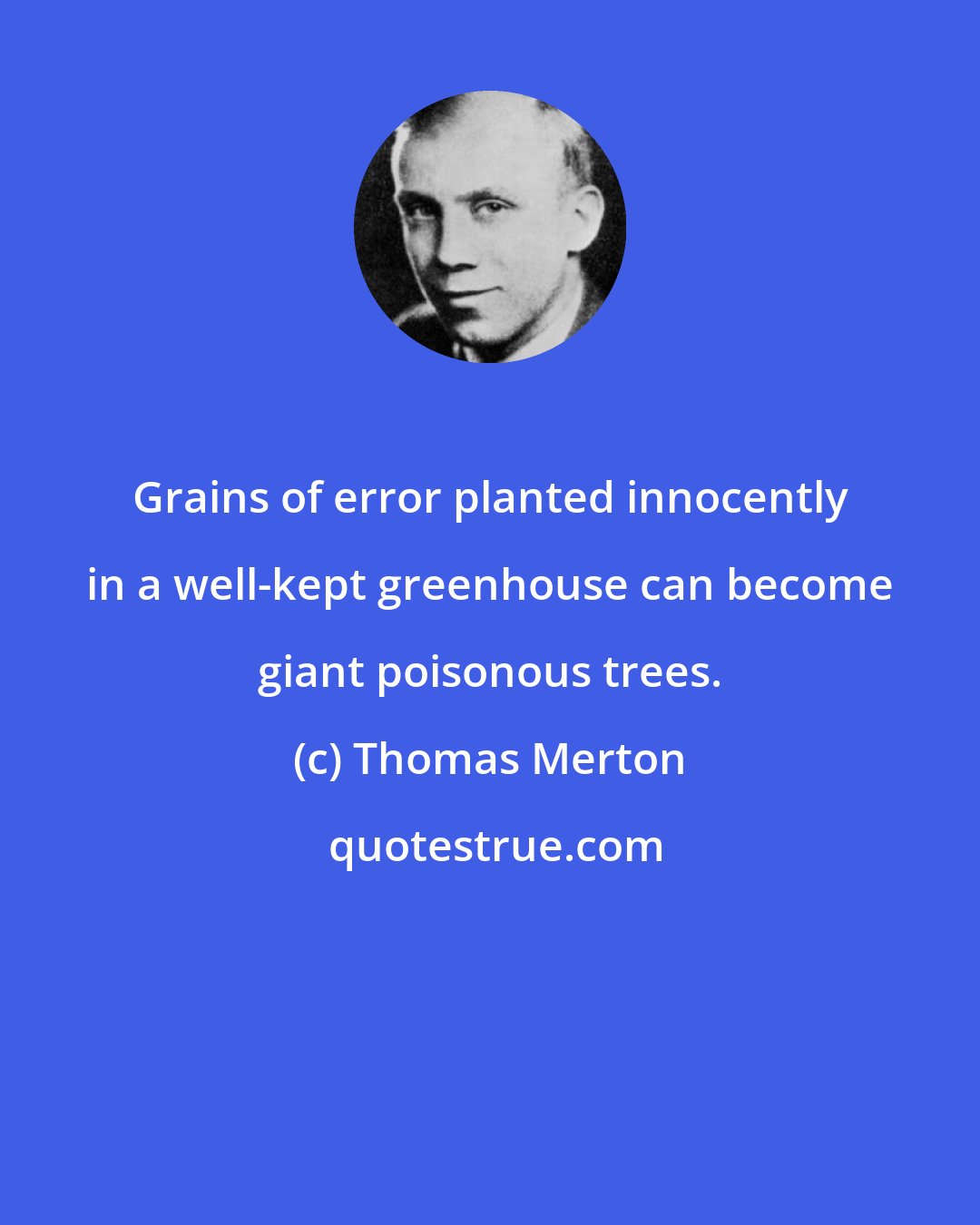 Thomas Merton: Grains of error planted innocently in a well-kept greenhouse can become giant poisonous trees.