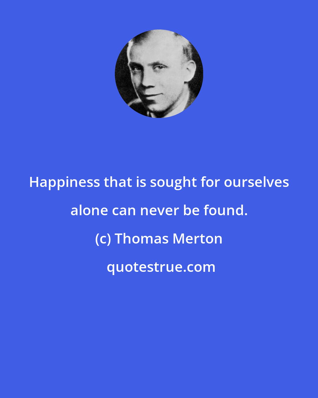 Thomas Merton: Happiness that is sought for ourselves alone can never be found.