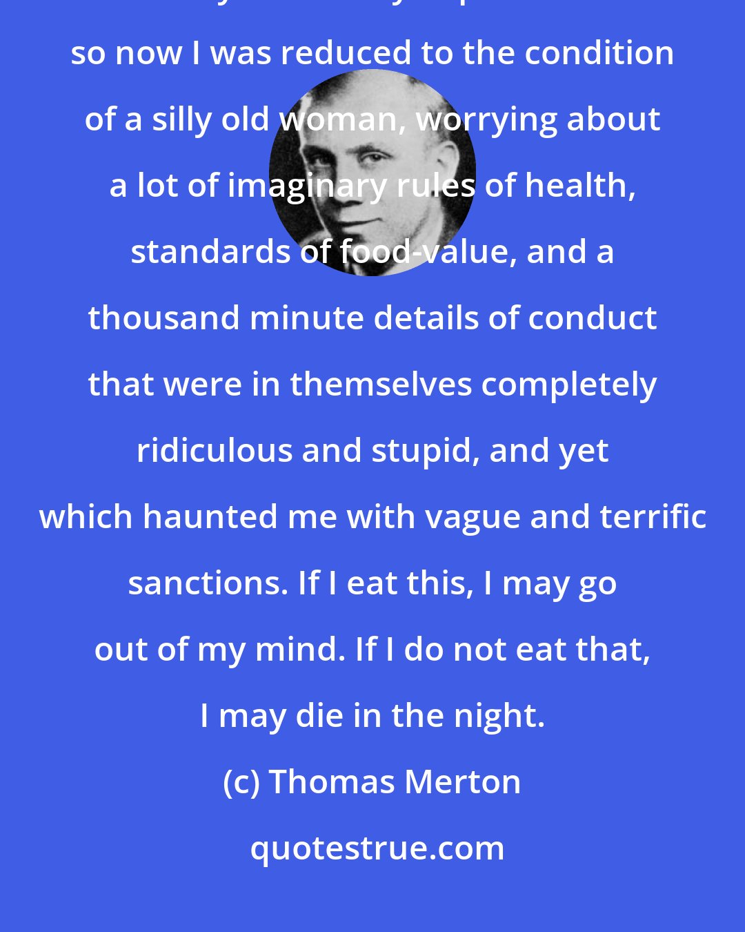 Thomas Merton: I had refused to pay any attention to the moral laws upon which all our vitality and sanity depend: and so now I was reduced to the condition of a silly old woman, worrying about a lot of imaginary rules of health, standards of food-value, and a thousand minute details of conduct that were in themselves completely ridiculous and stupid, and yet which haunted me with vague and terrific sanctions. If I eat this, I may go out of my mind. If I do not eat that, I may die in the night.