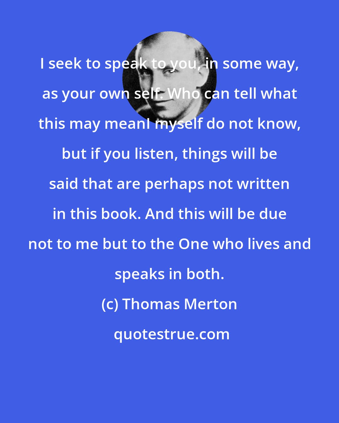 Thomas Merton: I seek to speak to you, in some way, as your own self. Who can tell what this may meanI myself do not know, but if you listen, things will be said that are perhaps not written in this book. And this will be due not to me but to the One who lives and speaks in both.