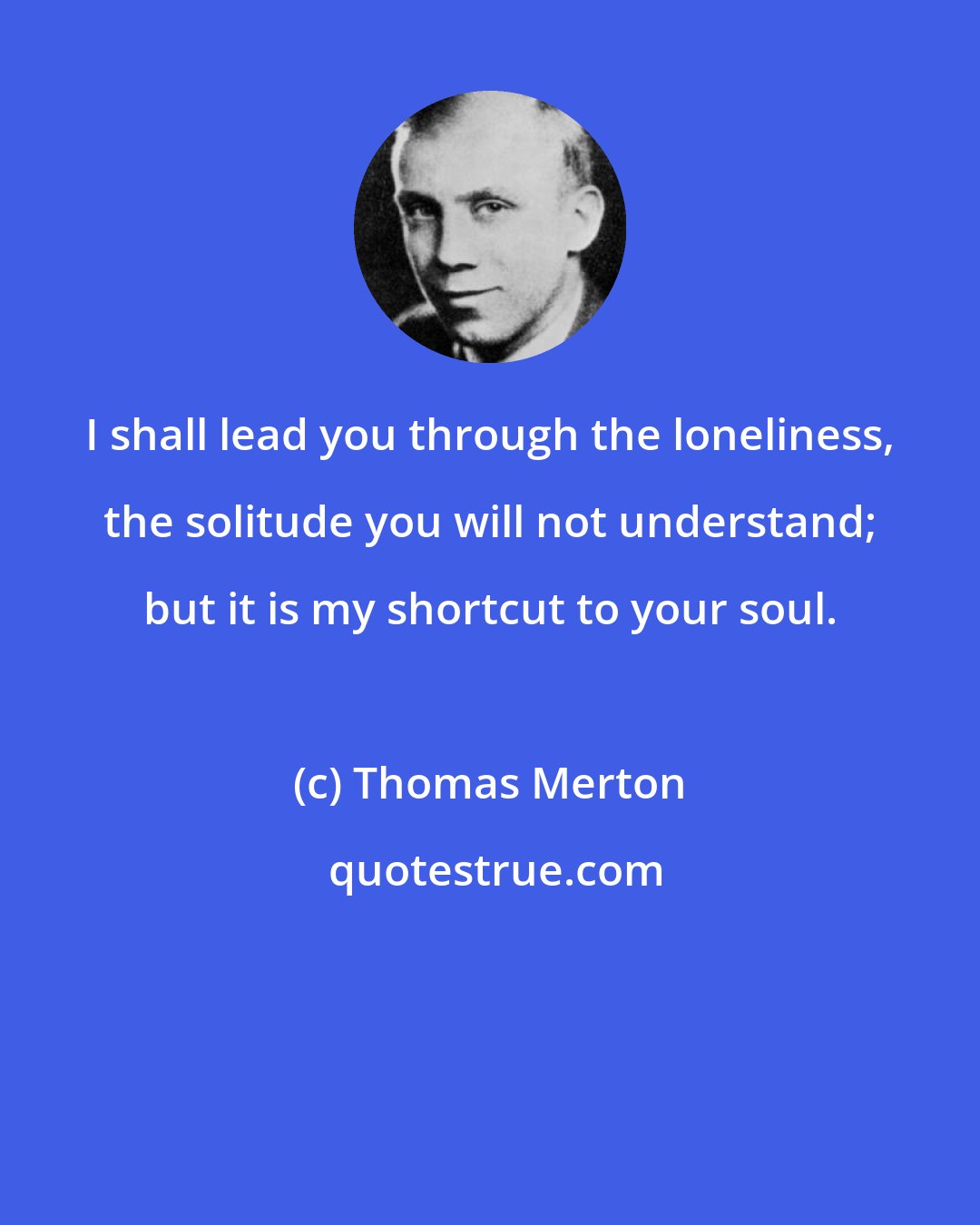 Thomas Merton: I shall lead you through the loneliness, the solitude you will not understand; but it is my shortcut to your soul.