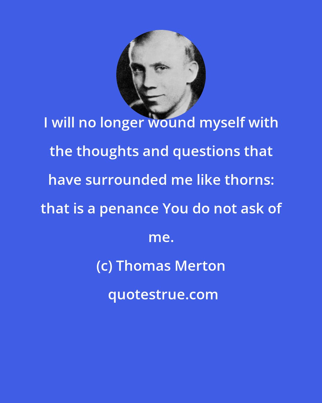 Thomas Merton: I will no longer wound myself with the thoughts and questions that have surrounded me like thorns: that is a penance You do not ask of me.