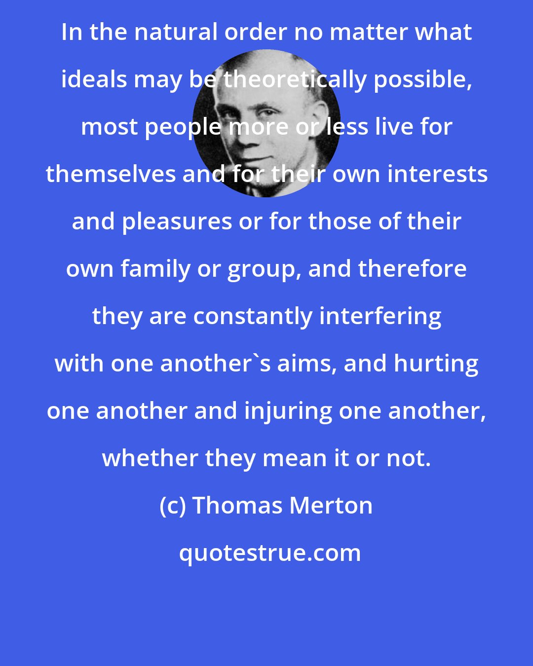 Thomas Merton: In the natural order no matter what ideals may be theoretically possible, most people more or less live for themselves and for their own interests and pleasures or for those of their own family or group, and therefore they are constantly interfering with one another's aims, and hurting one another and injuring one another, whether they mean it or not.